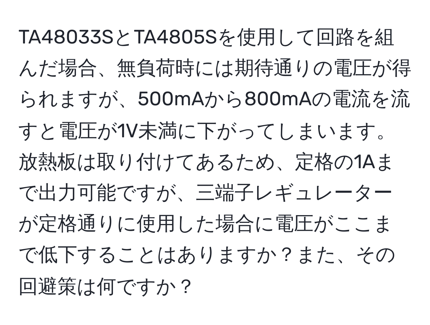 TA48033SとTA4805Sを使用して回路を組んだ場合、無負荷時には期待通りの電圧が得られますが、500mAから800mAの電流を流すと電圧が1V未満に下がってしまいます。放熱板は取り付けてあるため、定格の1Aまで出力可能ですが、三端子レギュレーターが定格通りに使用した場合に電圧がここまで低下することはありますか？また、その回避策は何ですか？