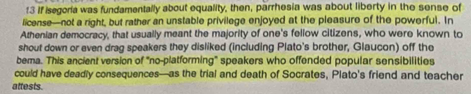 If isegoria was fundamentally about equality, then, parrhesia was about liberty in the sense of 
license—not a right, but rather an unstable privilege enjoyed at the pleasure of the powerful. In 
Athenian democracy, that usually meant the majority of one's fellow citizens, who were known to 
shout down or even drag speakers they disliked (including Plato's brother, Glaucon) off the 
bema. This ancient version of "no-platforming" speakers who offended popular sensibilities 
could have deadly consequences—as the trial and death of Socrates, Plato's friend and teacher 
attests.