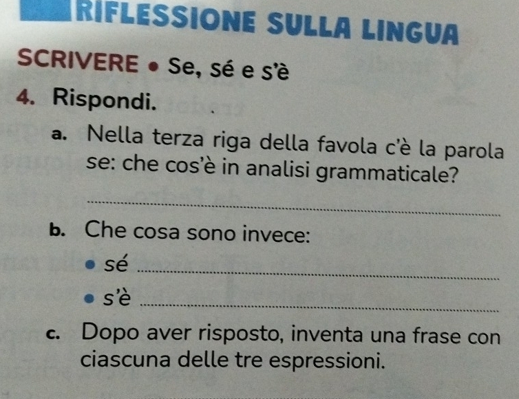 RíFLESSIÓnE SULLá LIngua 
SCRIVERE ● Se, sé e s'è 
4. Rispondi. 
a. Nella terza riga della favola c'è la parola 
se: che cos'è in analisi grammaticale? 
_ 
B. Che cosa sono invece: 
sé_ 
sè 
_ 
c. Dopo aver risposto, inventa una frase con 
ciascuna delle tre espressioni.