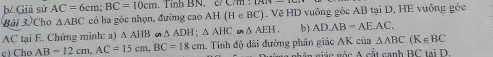 Giả sử AC=6cm; BC=10cm. Tinh BN. c/ C/m. 1AIV-10 
Bài 3. Cho △ ABC có ba góc nhọn, đường cao AH (H∈ BC). Vẽ HD vuông góc AB tại D, HE vuông góc
AC tại E. Chứng minh: a) △ AHB △ ADH; △ AHC∽ △ AEH. b) AD.AB=AE.AC. 
c) Cho AB=12cm, AC=15cm, BC=18cm. Tính độ dài đường phân giác AK của △ ABC(K∈ BC
gh ân giác góc A cắt canh BC tại D.