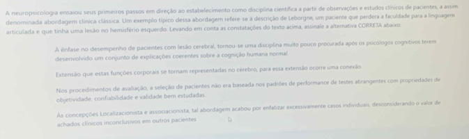 A neuropsicologia ensaiou seus primeiros passos em direção ao estabelecimento como disciplina científica a partir de observações e estudos clínicos de pacientes, a assim
denominada abordagem clínica clássica. Um exemplo típico dessa abordagem refere-se à descrição de Leborgne, um paciente que perdera a faculdade para a linguagem
articulada e que tinha uma lesão no hemisfério esquerdo. Levando em conta as constatações do texto acima, assinale a altemativa CORRETA abaixo:
A ênfase no desempenho de pacientes com lesão cerebral, tornou-se uma disciplina muito pouco procurada após os psicólogos cognitivos terem
desenvolvido um conjunto de explicações coerentes sobre a cognição humana normal.
Extensão que estas funções corporais se tornam representadas no cérebro, para essa extensão ocorre uma conexão.
Nos procedimentos de avaliação, a seleção de pacientes não era baseada nos padrões de performance de testes abrangentes com propriedades de
objetividade, confiabilidade e validade bem estudadas.
As concepções Localizacionista e associacionista, tal abordagem acabou por enfatizar excessivamente casos individuais, desconsiderando o valor de
achados clínicos inconclusivos em outros pacientes