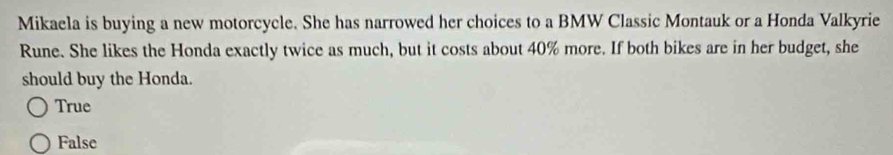 Mikaela is buying a new motorcycle. She has narrowed her choices to a BMW Classic Montauk or a Honda Valkyrie
Rune. She likes the Honda exactly twice as much, but it costs about 40% more. If both bikes are in her budget, she
should buy the Honda.
True
False