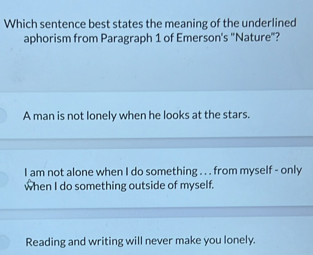 Which sentence best states the meaning of the underlined
aphorism from Paragraph 1 of Emerson's "Nature"?
A man is not lonely when he looks at the stars.
I am not alone when I do something . . . from myself - only
when I do something outside of myself.
Reading and writing will never make you lonely.