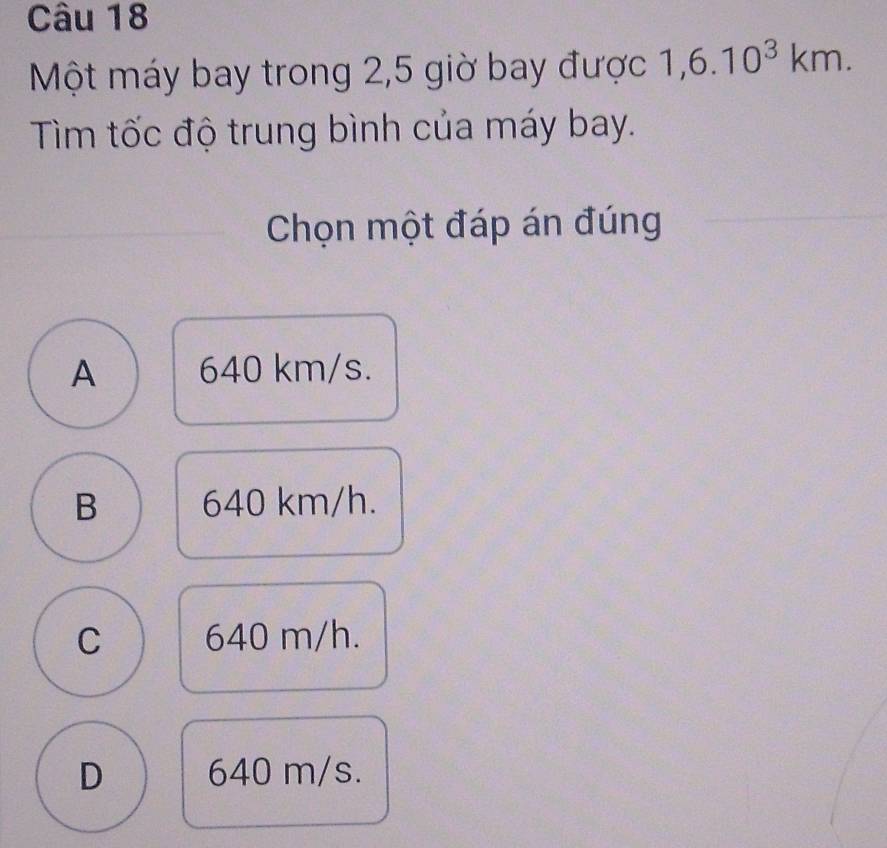 Một máy bay trong 2,5 giờ bay được 1,6.10^3km. 
Tìm tốc độ trung bình của máy bay.
Chọn một đáp án đúng
A 640 km/s.
B 640 km/h.
C 640 m/h.
D 640 m/s.