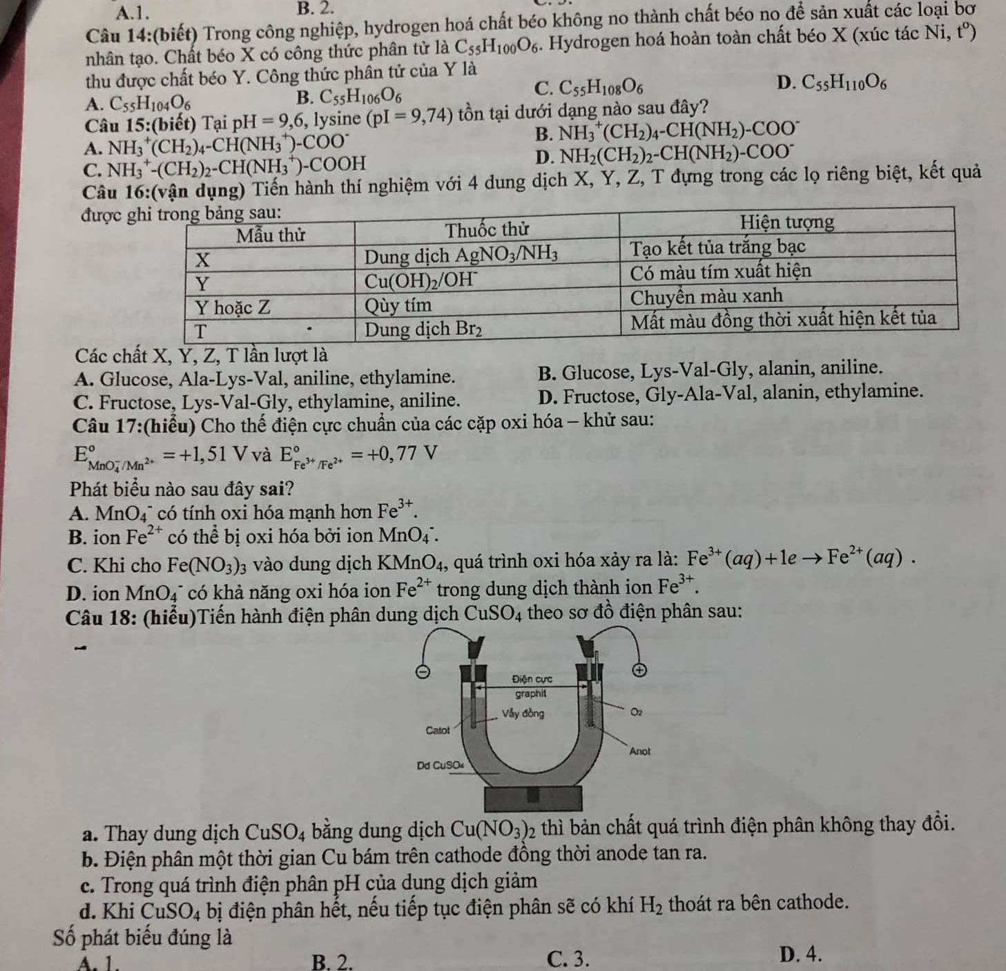 A.1. B. 2.
Câu 14:(biết) Trong công nghiệp, hydrogen hoá chất béo không no thành chất béo no để sản xuất các loại bơ
nhân tạo. Chất béo X có công thức phân tử là C_55H_100O_6. Hydrogen hoá hoàn toàn chất béo X (xúc tác Ni,t^o)
thu được chất béo Y. Công thức phần tử của Y là
D. C_55H_110O_6
A. C_55H_104O_6
B. C_55H_106O_6
C. C_55H_108O_6
Câu 15:(biết) Tại pH=9,6 , lysine (pI=9,74) t ồn tại dưới dạng nào sau đây?
A. NH_3^(+(CH_2))_4-CH(NH_3^(+)-COO^-)
B. NH_3^(+(CH_2))_4-CH(NH_2)-COO^-
C. NH_3^(+-(CH_2))_2-CH(NH_3^(+)-COOH
D. NH_2)(CH_2)_2-CH(NH_2)-COO^-
Câu 16:(vận dụng) Tiến hành thí nghiệm với 4 dung dịch X, Y, Z, T đựng trong các lọ riêng biệt, kết quả
được
Các chất X, Y, Z, T lần lượt là
A. Glucose, Ala-Lys-Val, aniline, ethylamine. B. Glucose, Lys-Val-Gly, alanin, aniline.
C. Fructose, Lys-Val-Gly, ethylamine, aniline. D. Fructose, Gly-Ala-Val, alanin, ethylamine.
Câu 17:(hiểu) Cho thế điện cực chuẩn của các cặp oxi hóa - khử sau:
E_(MnO_4)^-/Mn^(2+)^circ =+1,51V và E_Fe^(3+)/Fe^(2+)^circ =+0,77V
Phát biểu nào sau đây sai?
A. MnO_4^(- có tính oxi hóa mạnh hơn Fe^3+).
B. ion Fe^(2+) có thể bị oxi hóa bởi ion MnO4 .
C. Khi cho Fe(NO_3)_3 vào dung dịch KMnO₄, quá trình oxi hóa xảy ra là: Fe^(3+)(aq)+1eto Fe^(2+)(aq).
D. ion MnO_4 *  có khả năng oxi hóa ion Fe^(2+) trong dung dịch thành ion Fe^(3+).
Câu 18: (hiểu)Tiến hành điện phân dung dịch CuSO_4 theo sơ đồ điện phân sau:
-
a. Thay dung dịch CuSO_4 bằng dung dịch Cu(NO_3)_2 thì bản chất quá trình điện phân không thay đổi.
b. Điện phân một thời gian Cu bám trên cathode đồng thời anode tan ra.
c. Trong quá trình điện phân pH của dụng dịch giảm
d. Khi CuSO_4 bị điện phân hết, nếu tiếp tục điện phân sẽ có khí H_2 thoát ra bên cathode.
Số phát biểu đúng là
A. 1. B. 2. C. 3. D. 4.