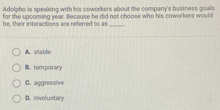 Adolpho is speaking with his coworkers about the company's business goals
for the upcoming year. Because he did not choose who his coworkers would
be, their interactions are referred to as_
A. stable
B. temporary
C. aggressive
D. involuntary