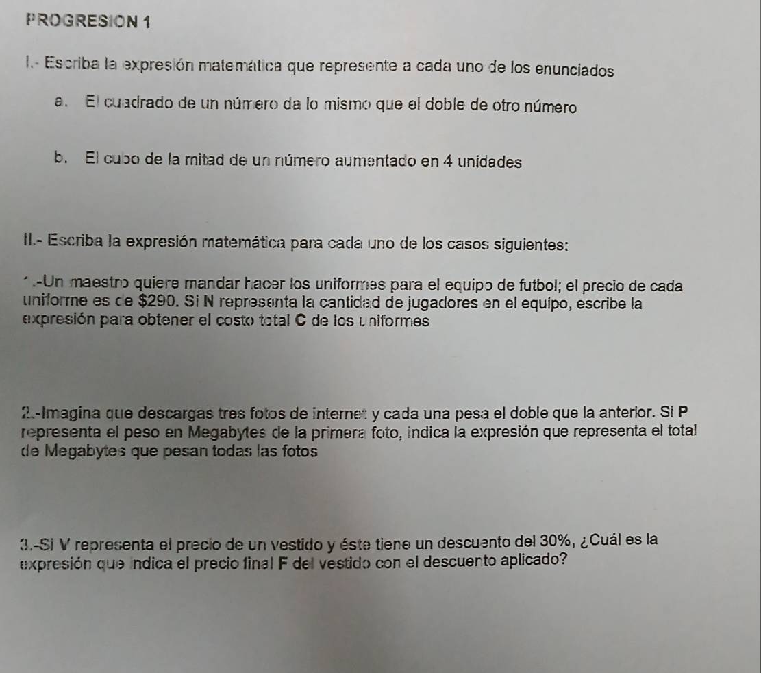 PROGRESION 1 
I Escriba la expresión matemática que represente a cada uno de los enunciados 
a. El cuadrado de un número da lo mismo que el doble de otro número 
b. El cubo de la mitad de un número aumentado en 4 unidades 
II.- Escriba la expresión matemática para cada uno de los casos siguientes: 
* .-Un maestro quiere mandar hacer los uniformes para el equipo de futbol; el precio de cada 
uniforme es de $290. Si N representa la cantidad de jugadores en el equipo, escribe la 
expresión para obtener el costo total C de los uniformes 
2.-Imagina que descargas tres fotos de internet y cada una pesa el doble que la anterior. Si P 
representa el peso en Megabytes de la primera foto, indica la expresión que representa el total 
de Megabytes que pesan todas las fotos 
3.-Si V representa el precio de un vestido y éste tiene un descuento del 30%, ¿Cuál es la 
expresión que índica el precio final F del vestido con el descuento aplicado?