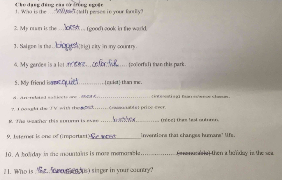 Cho dạng đúng của từ trong ngoặc 
1. Who is the _(tall) person in your family? 
2. My mum is the _(good) cook in the world. 
3. Saigon is the _(big) city in my country. 
4. My garden is a lot_ (colorful) than this park. 
5. My friend ism_ (quiet) than me. 
6. Art-related subjects are ._ (interesting) than science classes. 
7. I bought the TV with the_ _(reasonable) price ever. 
8. The weather this autumn is even _(nice) than last autumn. 
9. Internet is one of (important)_ inventions that changes humans’ life. 
10. A holiday in the mountains is more memorable _(memorable) then a holiday in the sea 
11. Who is us) singer in your country?