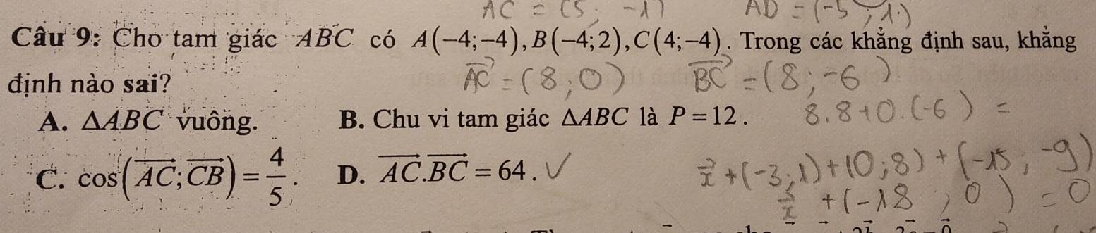 Cho tam giác Aoverline BC có A(-4;-4), B(-4;2), C(4;-4). Trong các khằng định sau, kh
định nào sai?
A. △ ABC vuông. B. Chu vi tam giác △ ABC là P=12.
C. cos (overline AC;overline CB)= 4/5 . D. vector AC.vector BC=64