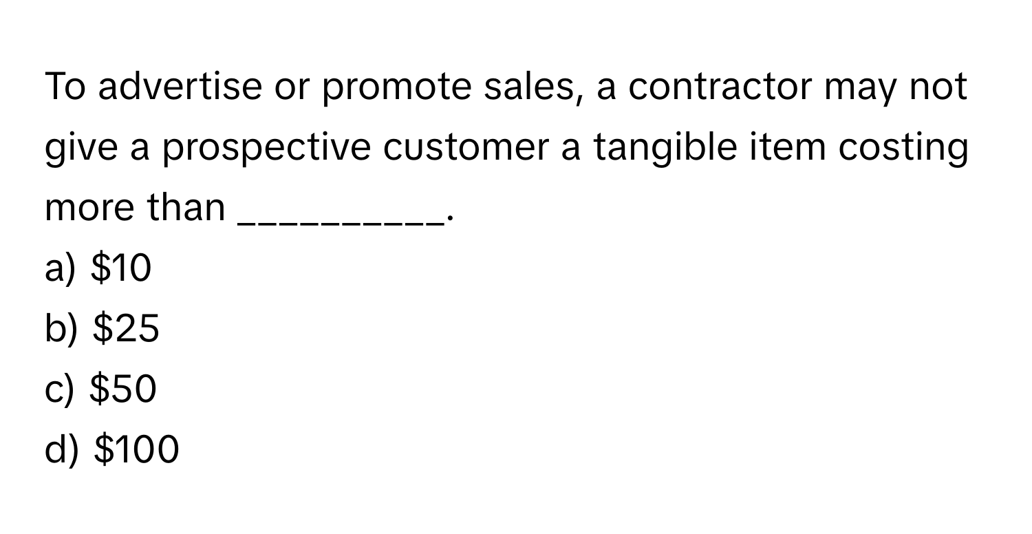 To advertise or promote sales, a contractor may not give a prospective customer a tangible item costing more than __________.

a) $10 
b) $25 
c) $50 
d) $100