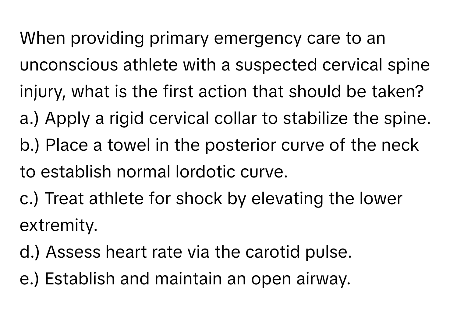 When providing primary emergency care to an unconscious athlete with a suspected cervical spine injury, what is the first action that should be taken?

a.) Apply a rigid cervical collar to stabilize the spine.
b.) Place a towel in the posterior curve of the neck to establish normal lordotic curve.
c.) Treat athlete for shock by elevating the lower extremity.
d.) Assess heart rate via the carotid pulse.
e.) Establish and maintain an open airway.