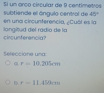 Si un arco circular de 9 centímetros
subtiende el ángulo central de 45°
en una circunferencia, ¿Cuál es la
longitud del radio de la
circunferencia?
Seleccione una:
a. r=10.205cm
b. r=11.459cm