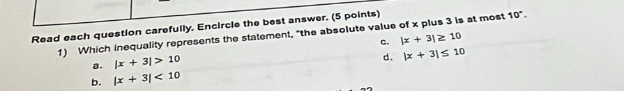 Read each question carefully. Encircle the best answer. (5 points)
1) Which inequality represents the statement, "the absolute value of x plus 3 is at most 10°.
c. |x+3|≥ 10
a. |x+3|>10
d. |x+3|≤ 10
b. |x+3|<10</tex>