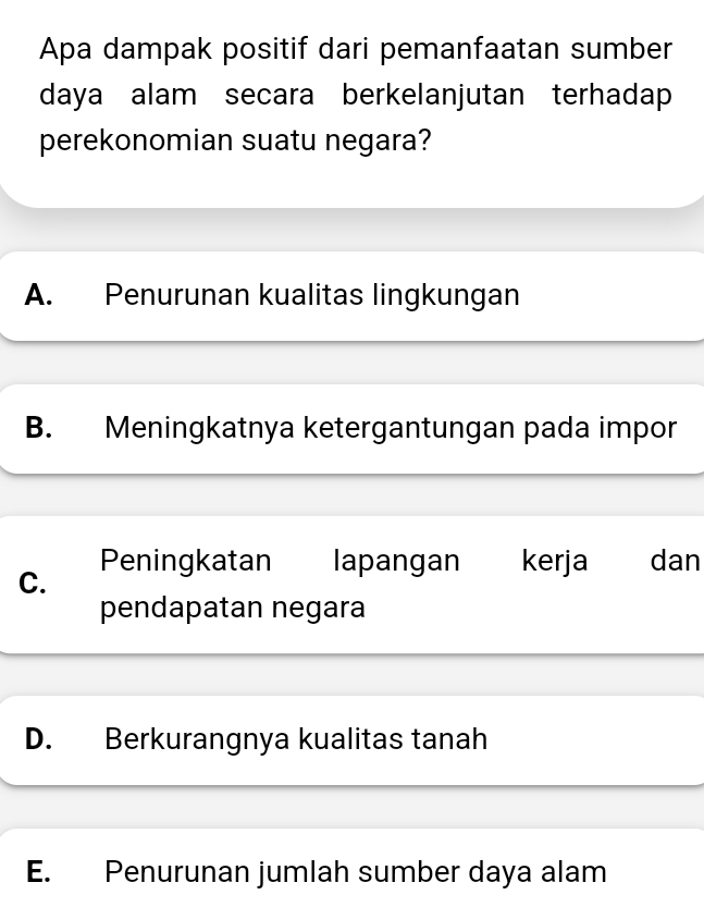 Apa dampak positif dari pemanfaatan sumber
daya alam secara berkelanjutan terhadap
perekonomian suatu negara?
A. Penurunan kualitas lingkungan
B. Meningkatnya ketergantungan pada impor
Peningkatan lapangan kerja dan
C.
pendapatan negara
D. Berkurangnya kualitas tanah
E. Penurunan jumlah sumber daya alam