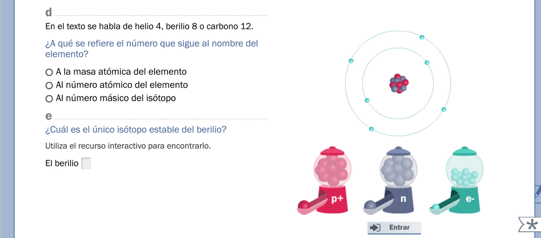 En el texto se habla de helio 4, berilio 8 o carbono 12.
¿A qué se refiere el número que sigue al nombre del
elemento?
A la masa atómica del elemento
Al número atómico del elemento
Al número másico del isótopo
¿Cuál es el único isótopo estable del berilio?
Utiliza el recurso interactivo para encontrarlo.
El berilio □ 
n
e-
Entrar