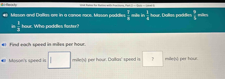 Ready Unit Rates for Ratios with Fractions, Part 2 — Quiz — Level G 
Mason and Dallas are in a canoe race. Mason paddles  7/8  mile in  1/4  hour. Dallas paddles  9/5  miles
in  1/3  hour. Who paddles faster? 
Find each speed in miles per hour. 
Mason's speed is mile(s) per hour. Dallas' speed is ? mile(s) per hour.