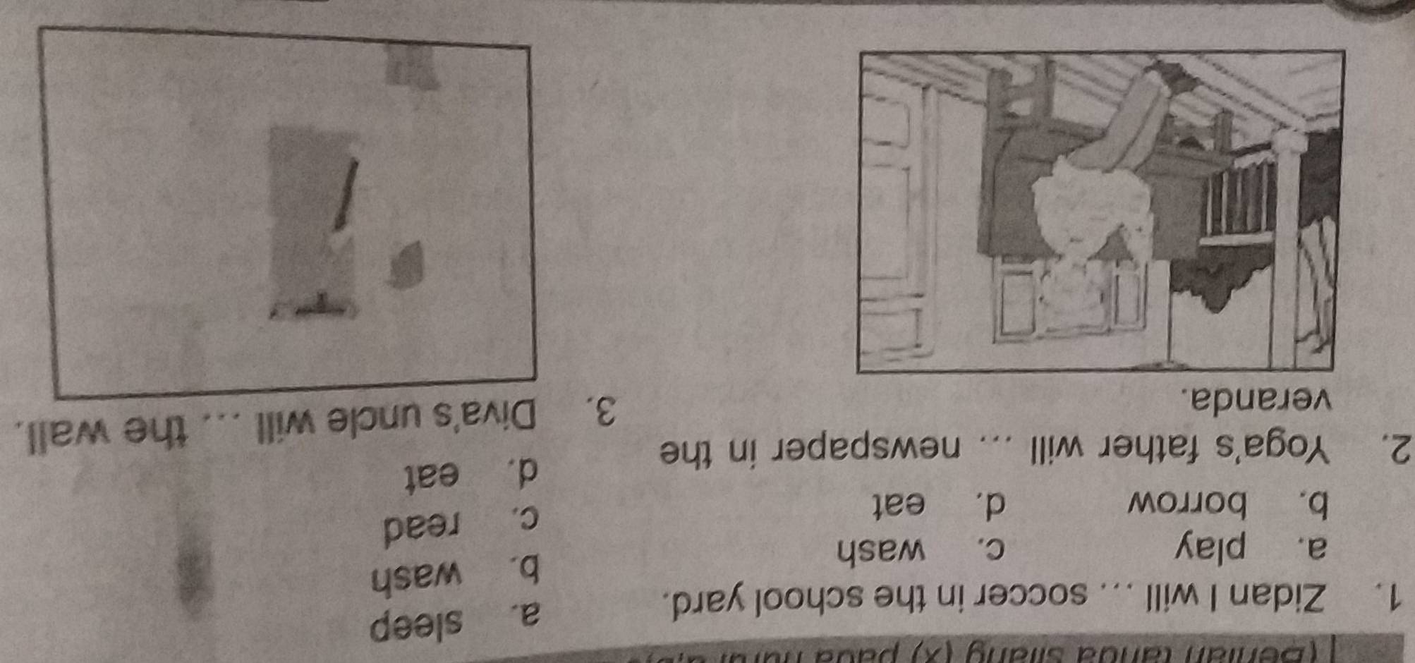 (Benian tanda silang (x) pada 1
1. Zidan I will ... soccer in the school yard.
a. sleep
b. wash
a. play c. wash
b. borrow d. eat
c. read
d. eat
2. Yoga's father will ... newspaper in the
3. Diva's uncle will
veranda. _the wall.
I
I