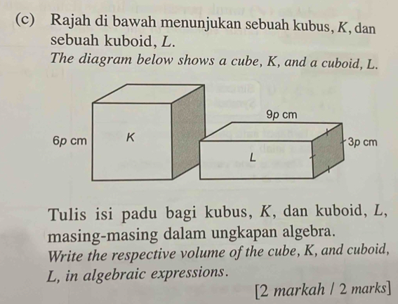 Rajah di bawah menunjukan sebuah kubus, K, dan 
sebuah kuboid, L. 
The diagram below shows a cube, K, and a cuboid, L. 
Tulis isi padu bagi kubus, K, dan kuboid, L, 
masing-masing dalam ungkapan algebra. 
Write the respective volume of the cube, K, and cuboid,
L, in algebraic expressions. 
[2 markah / 2 marks]