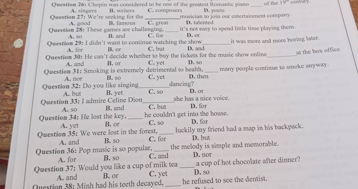 Chopin was considered to be one of the greatest Romantic piano _of the 19^(th) century.
A. singers B. writers C. composers D. poets
Question 27: We’re seeking for the_ musician to join our entertainment company.
A. good B. famous C. great D. talented
Question 28: These games are challenging, _it’s not easy to spend little time playing them.
A. so B. and C. for D. or
Question 29: I didn’t want to continue watching the show_ it was more and more boring later.
A. for B. or C. but D. and
Question 30: He can’t decide whether to buy the tickets for the music show online_ at the box office
A. and B. or C. yet D. so
Question 31: Smoking is extremely detrimental to health, _many people continue to smoke anyway.
A. nor B. so C. yet D. then
Question 32: Do you like singing_ dancing?
A. but B. yet C. so D. or
Question 33: I admire Celine Dion_ she has a nice voice.
A. so B. and C. but D. for
Question 34: He lost the key, _he couldn't get into the house.
A. yet B. or C. so D. for
Question 35: We were lost in the forest, _luckily my friend had a map in his backpack.
A. and B. so C. for D. but
Question 36: Pop music is so popular, _the melody is simple and memorable.
A. for B. so C. and D. nor
Question 37: Would you like a cup of milk tea _a cup of hot chocolate after dinner?
A. and B. or C. yet D. so
Question 38: Minh had his teeth decayed, _he refused to see the dentist.