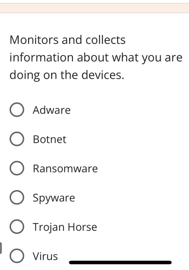 Monitors and collects
information about what you are
doing on the devices.
Adware
Botnet
Ransomware
Spyware
Trojan Horse
Virus