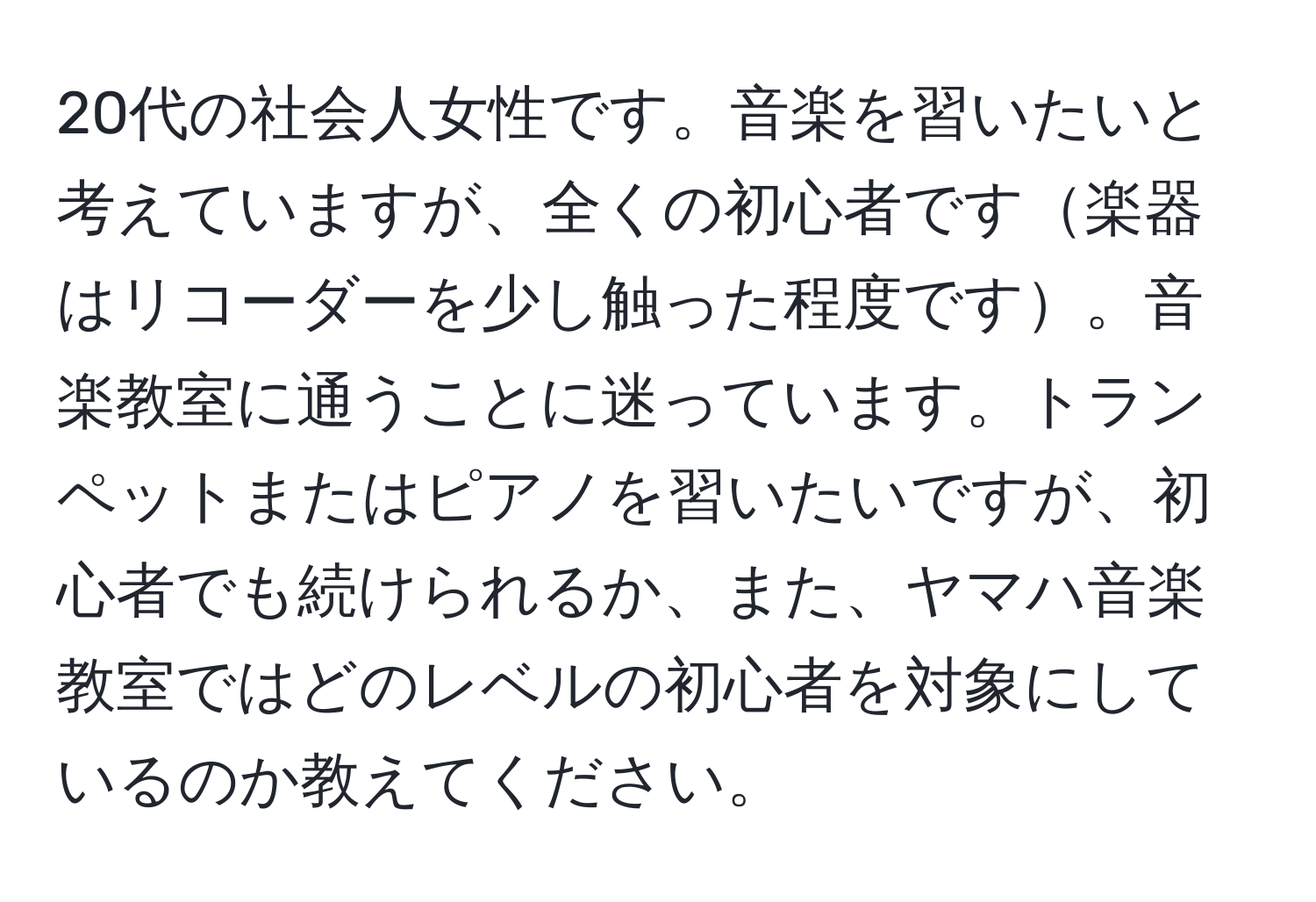 20代の社会人女性です。音楽を習いたいと考えていますが、全くの初心者です楽器はリコーダーを少し触った程度です。音楽教室に通うことに迷っています。トランペットまたはピアノを習いたいですが、初心者でも続けられるか、また、ヤマハ音楽教室ではどのレベルの初心者を対象にしているのか教えてください。