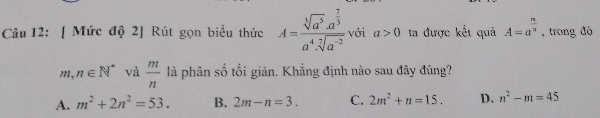 [ Mức độ 2] Rút gọn biểu thức A=frac sqrt[3](a^5)· a^(frac 7)3a^4· sqrt[7](a^(-2)) với a>0 ta được kết quả A=a^(frac m)n , trong đó
m,n∈ N^* và  m/n  là phân số tối giản. Khẳng định nào sau đây đúng?
A. m^2+2n^2=53. B. 2m-n=3. C. 2m^2+n=15. D. n^2-m=45