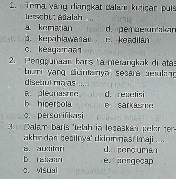 Tema yang diangkat dalam kutipan puis
tersebut adalah ....
a. kematian d. pemberontakan
b. kepahlawanan e. keadilan
c. keagamaan
2. Penggunaan baris 'ia merangkak di atas
bumi yang dicintainya' secara berulang
disebut majas ....
a. pleonasme d. repetisi
b. hiperbola e. sarkasme
c. personifikasi
3. Dalam baris 'telah ia lepaskan pelor ter-
akhir dari bedilnya' didominasi imaji ....
a. auditori d. penciuman
b. rabaan e pengecap
c. visual