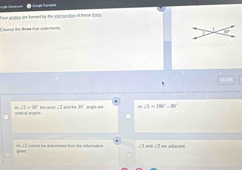 pogle Classroom Google Translate
Four angles are formed by the intersection of these lines.
Choose the three true statements.
1
2 30°
CLEAR
m∠ 2=30° because ∠ 2 and the 30° angle are
m∠ 1=180°-30°
vertical angles.
m∠ 1 cannot be determined from the information ∠ 1 and ∠ 2 are adjacent.
given.