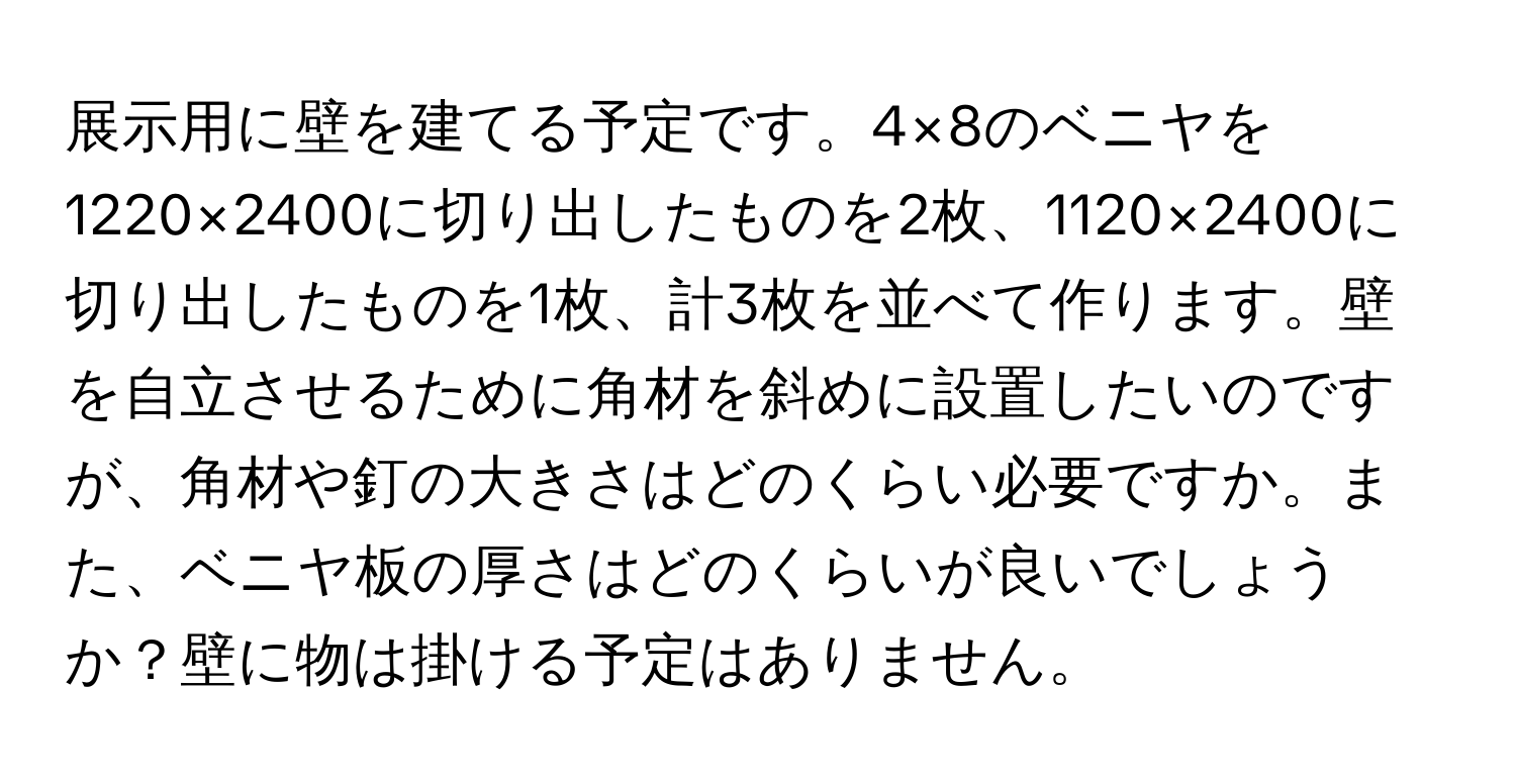 展示用に壁を建てる予定です。4×8のベニヤを1220×2400に切り出したものを2枚、1120×2400に切り出したものを1枚、計3枚を並べて作ります。壁を自立させるために角材を斜めに設置したいのですが、角材や釘の大きさはどのくらい必要ですか。また、ベニヤ板の厚さはどのくらいが良いでしょうか？壁に物は掛ける予定はありません。