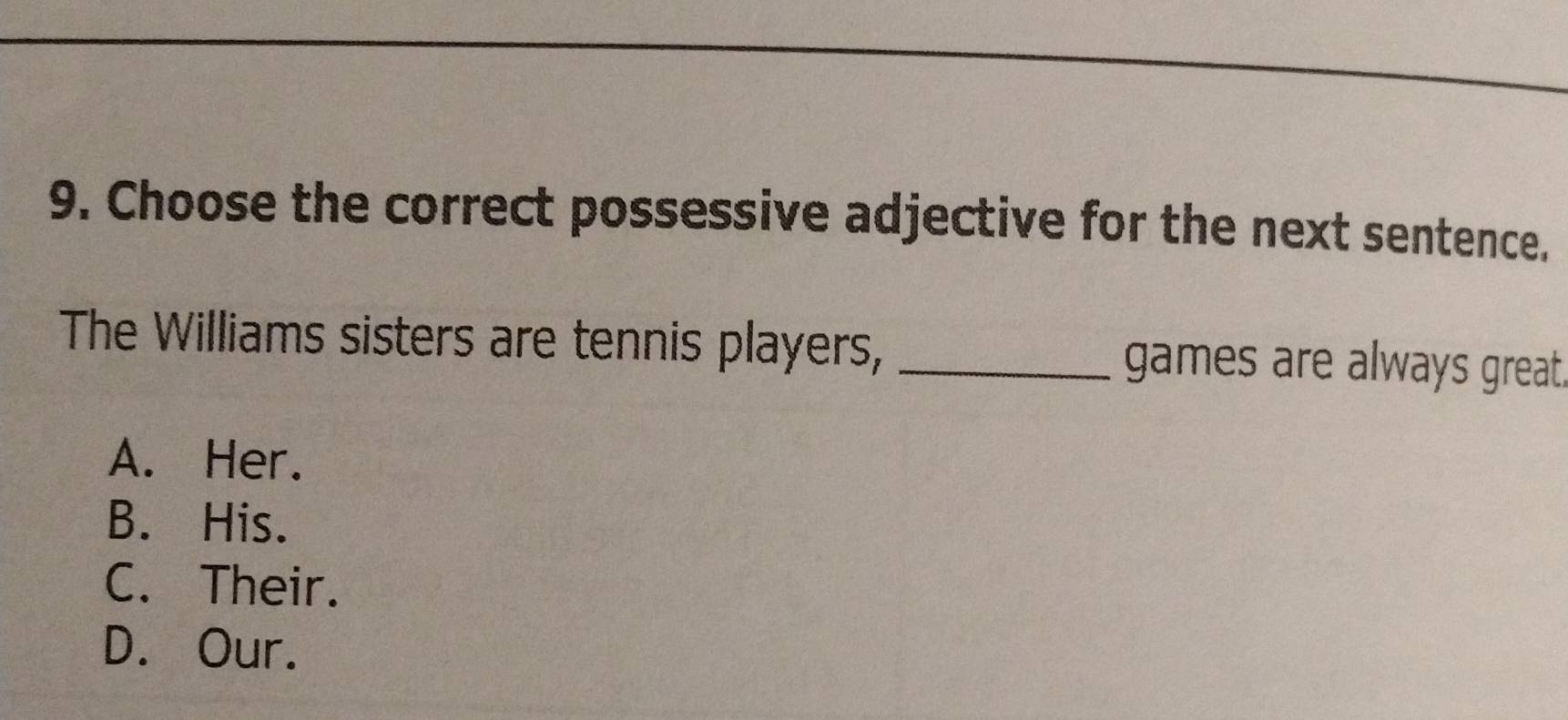 Choose the correct possessive adjective for the next sentence.
The Williams sisters are tennis players, _games are always great
A. Her.
B. His.
C. Their.
D. Our.