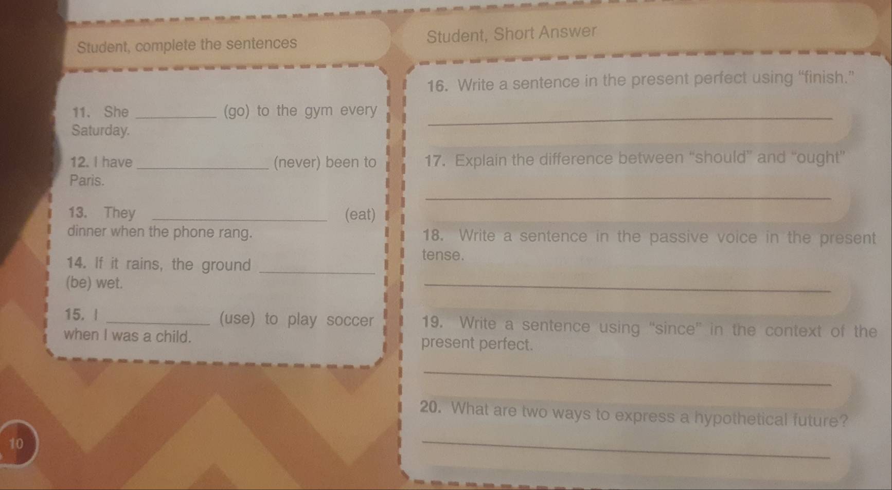 Student, complete the sentences Student, Short Answer 
16. Write a sentence in the present perfect using “finish.” 
11. She _(go) to the gym every_ 
Saturday. 
12. I have _(never) been to 17. Explain the difference between “should” and “ought” 
Paris. 
_ 
13. They _(eat) 
dinner when the phone rang. 18. Write a sentence in the passive voice in the present 
tense. 
14. If it rains, the ground_ 
(be) wet. 
_ 
15. | _(use) to play soccer 19. Write a sentence using “since” in the context of the 
when I was a child. present perfect. 
_ 
20. What are two ways to express a hypothetical future? 
10 
_