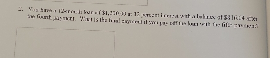 You have a 12-month loan of $1,200.00 at 12 percent interest with a balance of $816.04 after 
the fourth payment. What is the final payment if you pay off the loan with the fifth payment?