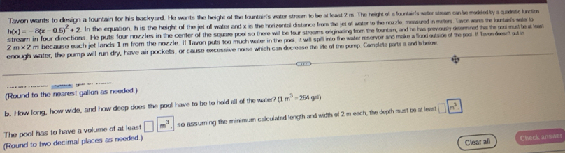 Tavon wants to design a fountain for his backyard. He wants the height of the fountain's water stream to be at least 2 m. The height of a fountain's water stream can be modeled by a quadatic function
h(x)=-8(x-0.5)^2+2. In the equation, h is the height of the jet of water and x is the horizontal distance from the jet of water to the nozzle, measured in meters. Tavon wants the fountain's water to 
stream in four directions. He puts four nozzles in the center of the square pool so there will be four streams originating from the fountain, and he has previously determined that the pool must be at least
2m* 2 m because each jet lands 1 m from the nozzle. If Tavon puts too much water in the pool, it will spill into the water reservoir and make a flood outside of the pool. If Tavon doesn't put in 
enough water, the pump will run dry, have air pockets, or cause excessive noise which can decrease the life of the pump. Complete parts a and b below 
(Round to the nearest gallon as needed.) 
b. How long, how wide, and how deep does the pool have to be to hold all of the water? (1m^3=264gai)
The pool has to have a volume of at least □ m^3 so assuming the minimum calculated length and width of 2 m each, the depth must be at least □ boxed m^3
(Round to two decimal places as needed.) 
Clear all Check answes