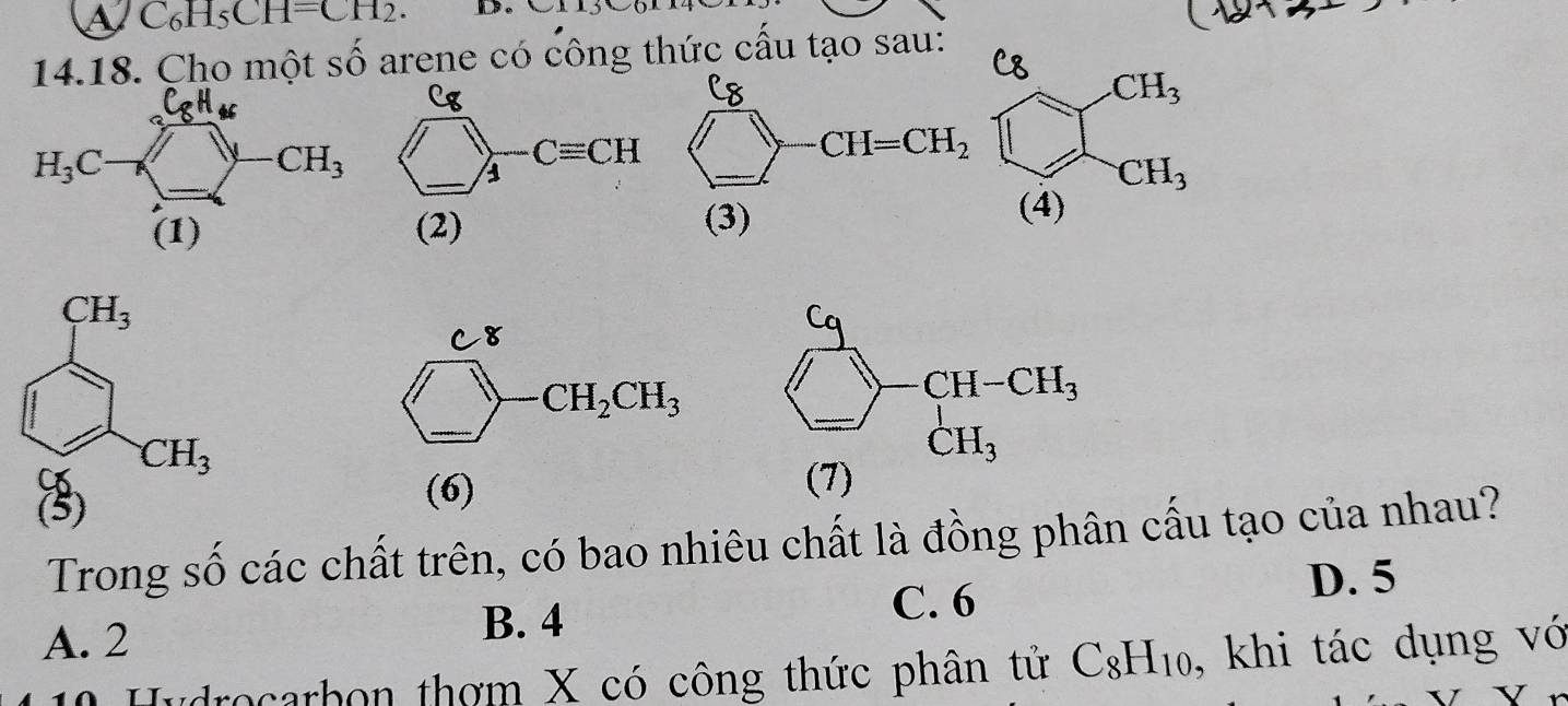 C_6H_5CH=CH_2.
14.18. Cho một shat o arene có công thức cầu tạo sau:
(6)
Trong số các chất trên, có bao nhiêu chất là đồng phân cấu tạo của nhau?
D. 5
A. 2
B. 4
C. 6
0 Hydrocarbon thơm X có công thức phân tử C_8H_10 , khi tác dụng vớ