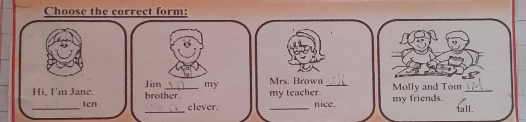 Choose the correct form: 
Jim _my 
Mrs. Brown_ 
Hi, I'm Jane. my teacher. 
Molly and Tom_ 
brother. 
_ 
ten nice. 
my friends. 
_clever. 
_ 
tall.