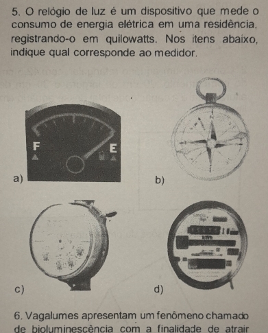 relógio de luz é um dispositivo que mede o
consumo de energia elétrica em uma residência,
registrando-o em quilowatts. Nos itens abaixo,
indique qual corresponde ao medidor.
a
b)
C)
d
6. Vagalumes apresentam um fenômeno chamado
de bioluminescência com a finalidade de atrair