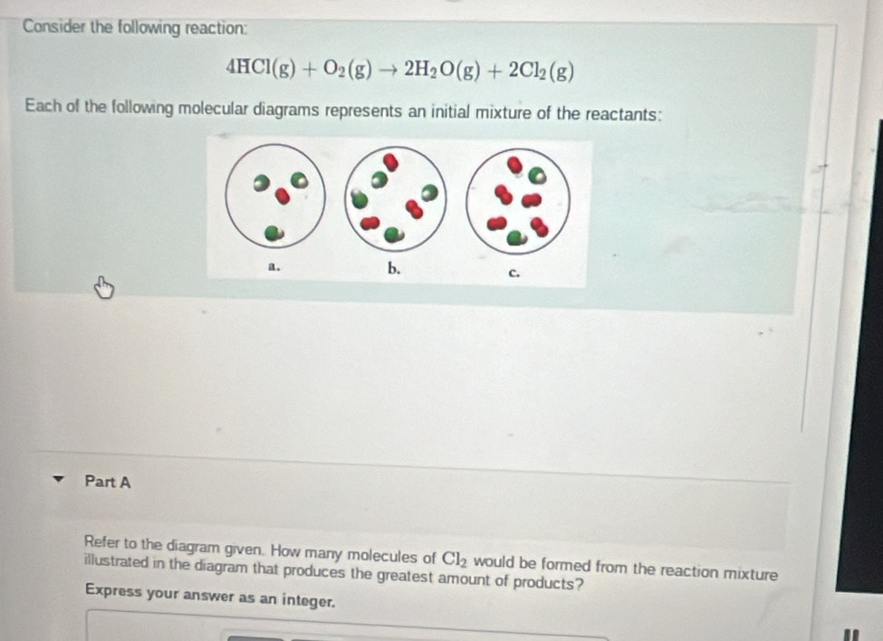 Consider the following reaction:
4HCl(g)+O_2(g)to 2H_2O(g)+2Cl_2(g)
Each of the following molecular diagrams represents an initial mixture of the reactants: 
a. 
b. 
c. 
Part A 
Refer to the diagram given. How many molecules of Cl_2 would be formed from the reaction mixture 
illustrated in the diagram that produces the greatest amount of products? 
Express your answer as an integer.