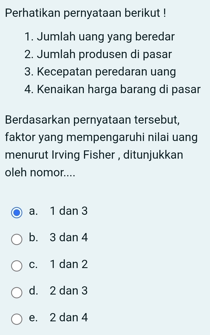 Perhatikan pernyataan berikut !
1. Jumlah uang yang beredar
2. Jumlah produsen di pasar
3. Kecepatan peredaran uang
4. Kenaikan harga barang di pasar
Berdasarkan pernyataan tersebut,
faktor yang mempengaruhi nilai uang
menurut Irving Fisher , ditunjukkan
oleh nomor....
a. 1 dan 3
b. 3 dan 4
c. 1 dan 2
d. 2 dan 3
e. 2 dan 4