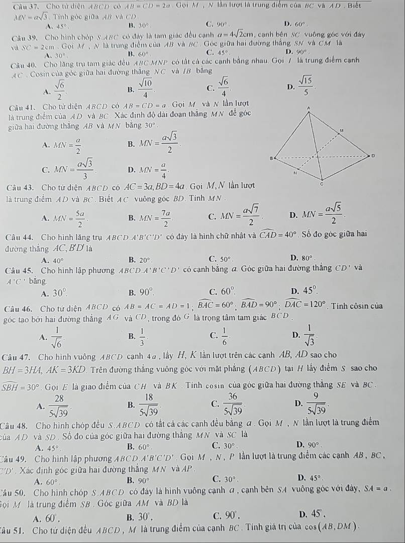 Câu 37, Cho tử diện ABCD có AB=CD=2a Gọi M , N lần lượt là trung điểm của BC và AD . Biết
MN=asqrt(3). Tính góc giữa 4B và CD
C. 90°. D.
A. 45° B. 30°. 60°.
Câu 39. Cho hình chóp S.ABC có đảy là tam giác đều cạnh a=4sqrt(2)cm ,  cạnh bên SC vuông góc với đáy
và SC=2cm. Gọi M N là trung điểm của AB và BC . Góc giữa hai đường thắng SN và CM là
A. 30°
B. 60° C. 45°. D. 90°.
Câu 40. Cho lăng trụ tam giác đều ABC MNP có tất cả các cạnh bằng nhau. Gọi / là trung điểm cạnh
AC . Cosin của góc giữa hai đường thắng NC và IB bằng
A.  sqrt(6)/2   sqrt(10)/4 . C.  sqrt(6)/4   sqrt(15)/5 .
B.
D.
Câu 41.Cho tử diện ABCD có AB=CD=a Gọi M và N lần lượt
là trung điểm của AD và BC . Xác định độ dài đoạn thẳng MN để góc
giữa hai đường thắng AB và MN bằng 30°
A. MN= a/2 . B. MN= asqrt(3)/2 .
C. MN= asqrt(3)/3 . D. MN= a/4 .
Câu 43. Cho tứ diện ABCD có AC=3a,BD=4a ọi M, N lần lượt
là trung điểm AD và BC . Biết A C vuông góc BD. Tính MN
A. MN= 5a/2 . B. MN= 7a/2  C. MN= asqrt(7)/2 . D. MN= asqrt(5)/2 .
Câu 44. Cho hình lăng trụ ABCD A'B'C'D' có đáy là hình chữ nhật và widehat CAD=40° Số đo góc giữa hai
đường thắng AC, BD là
A. 40° B. 20°. C. 50°. D. 80°.
Câu 45. Cho hình lập phương ABCD. A'B'C'D' có cạnh bằng a. Góc giữa hai đường thẳng CD' và
A'C' bǎng.
A. 30^0. B. 90°. C. 60°. D. 45°.
Câu 46. Cho tứ diện ABCD có AB=AC=AD=1;widehat BAC=60°;widehat BAD=90°;widehat DAC=120°.  Tính côsin của
góc tạo bởi hai đường thẳng A G và CD, trong đó G là trọng tâm tam giác  à y C D .
C.
D.
A.  1/sqrt(6)   1/3 .  1/6   1/sqrt(3) 
B.
Câu 47. Cho hình vuông ABCD cạnh 4a , lấy H, K lần lượt trên các cạnh AB, AD sao cho
BH=3HA, AK=3KD Trên đường thắng vuông góc với mặt phẳng (ABCD) tại H lấy điểm S sao cho
widehat SBH=30° Gọi E là giao điểm của CH và BK . Tính cosin của góc giữa hai đường thẳng SE và BC .
A.  28/5sqrt(39) . B.  18/5sqrt(39) . C.  36/5sqrt(39) . D.  9/5sqrt(39) .
Câu 48. Cho hình chóp đều S.ABCD có tất cả các cạnh đều bằng đ . Gọi M , N lần lượt là trung điểm
của AD và SD. Số đo của góc giữa hai đường thắng MN và SC là
A. 45°.
B. 60°.
D.
C. 30°. 90°.
Câu 49. Cho hình lập phương ABCD A'B'C'D' Gọi M , N , P lần lượt là trung điểm các cạnh AB, BC ,
''D' Xác định góc giữa hai đường thắng MN và AP.
A. 60°. B. 90° C. 30°. D. 45°
Câu 50. Cho hình chóp S.ABCD có đáy là hình vuông cạnh a , cạnh bên SA vuông góc với đây, SA=a.
Gọi Mô là trung điểm SB . Góc giữa AM và BD là
A. 60°. B. 30°. C. 90°. D. 45°.
Sâu 51. Cho tứ diện đều ABCD , M là trung điểm của cạnh BC . Tính giá trị của cos (AB,DM).