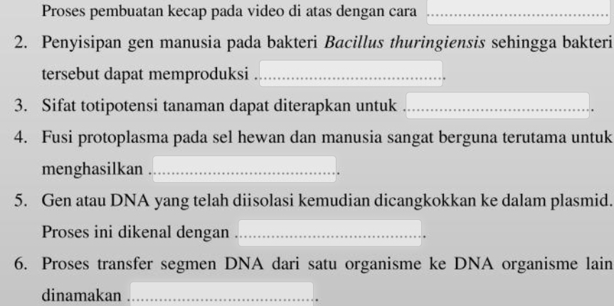 Proses pembuatan kecap pada video di atas dengan cara_ 
2. Penyisipan gen manusia pada bakteri Bacillus thuringiensis sehingga bakteri 
tersebut dapat memproduksi_ 
3. Sifat totipotensi tanaman dapat diterapkan untuk_ 
4. Fusi protoplasma pada sel hewan dan manusia sangat berguna terutama untuk 
menghasilkan_ 
5. Gen atau DNA yang telah diisolasi kemudian dicangkokkan ke dalam plasmid. 
Proses ini dikenal dengan_ 
6. Proses transfer segmen DNA dari satu organisme ke DNA organisme lain 
dinamakan_