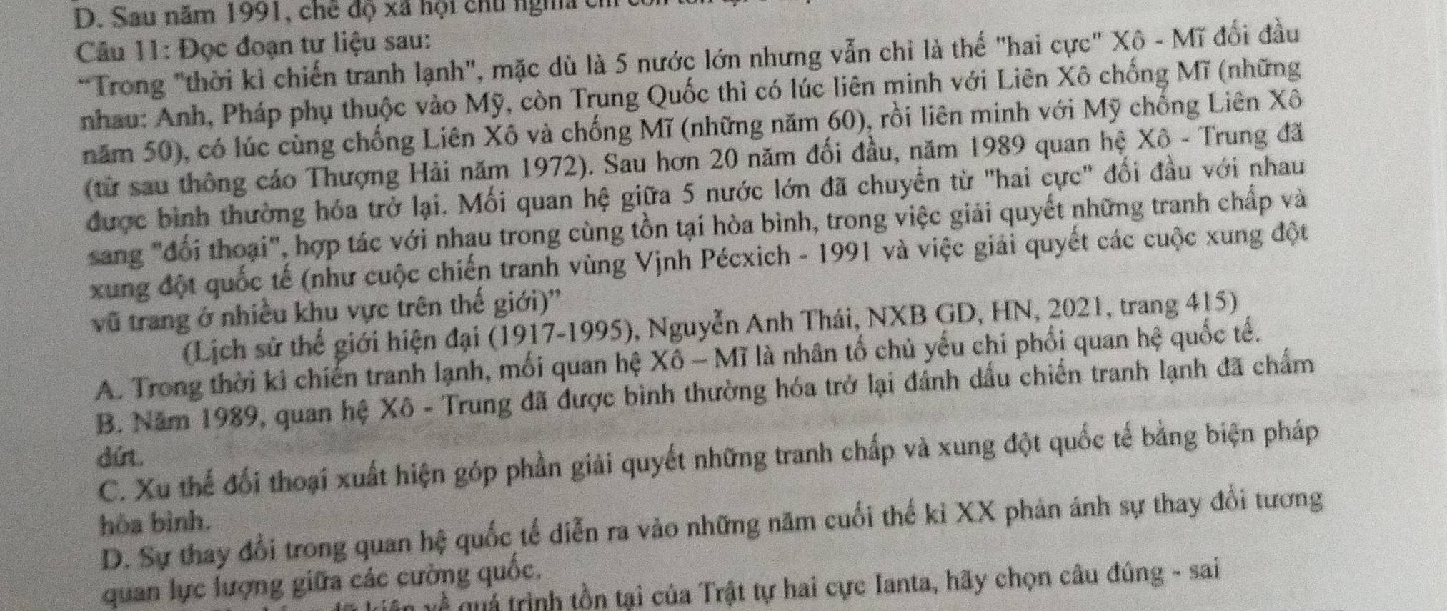 D. Sau năm 1991, chế độ xã hội chủ ngha cỉ
Câu 11: Đọc đoạn tư liệu sau:
*Trong "thời kì chiến tranh lạnh", mặc dù là 5 nước lớn nhưng vẫn chỉ là thế "hai cực" Xô - Mĩ đổi đầu
nhau: Anh, Pháp phụ thuộc vào Mỹ, còn Trung Quốc thì có lúc liên minh với Liên Xô chống Mĩ (những
năm 50), có lúc cùng chống Liên Xô và chống Mĩ (những năm 60), rồi liên minh với Mỹ chống Liên Xô
(từ sau thông cáo Thượng Hải năm 1972). Sau hơn 20 năm đối đầu, năm 1989 quan hệ Xô - Trung đã
được bình thường hóa trở lại. Mối quan hệ giữa 5 nước lớn đã chuyển từ "hai cực" đổi đầu với nhau
sang "đổi thoại", hợp tác với nhau trong cùng tồn tại hòa bình, trong việc giải quyết những tranh chấp và
xung đột quốc tế (như cuộc chiến tranh vùng Vịnh Pécxich - 1991 và việc giải quyết các cuộc xung đột
vũ trang ở nhiều khu vực trên thế giới)''
(Lịch sử thế giới hiện đại (1917-1995), Nguyễn Anh Thái, NXB GD, HN, 2021, trang 415)
A. Trong thời ki chiến tranh lạnh, mối quan hệ Xô - Mĩ là nhân tổ chủ yếu chi phối quan hệ quốc tế.
B. Năm 1989, quan hệ Xô - Trung đã được bình thường hóa trở lại đánh dấu chiến tranh lạnh đã chẩm
dứrt.
C. Xu thế đối thoại xuất hiện góp phần giải quyết những tranh chấp và xung đột quốc tế bằng biện pháp
hòa bình.
D. Sự thay đổi trong quan hệ quốc tế diễn ra vào những năm cuối thế ki XX phản ánh sự thay đổi tương
quan lực lượng giữa các cường quốc.
ề  qu ả  trình tồn tại của Trật tự hai cực Ianta, hãy chọn câu đúng - sai