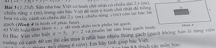 a j (2x-y)(x+y)x(2x
Bài 3 (1,25đ). Sân nhà bắc Việt có hình chữ nhật có chiều dài 2 x (m)
chiều rộng x (m), trong sân bắc Việt để một ô hình chữ nhật đề trông
hoa và cây cảnh có chiếu đài 2 y (m), chiếu rộng y (m) còn lại bắc lật
ạch (Hình 4 là hình vẽ phác họa).
a) Viết biểu thức theo x, y đề tính diện tích phần lật gạch.
b) Bác Việt cho biết x=5; y=2 và muốn lật sân loại gạch hình
vuông có cạnh 40 cm thì cần mua ít nhất bao nhiêu thùng gạch (gạch không bản lẻ từmg viên
ti g ộ i thừng 6 viên). Em hãy tính giúp bác Việt. ớn SA thích các môn học: