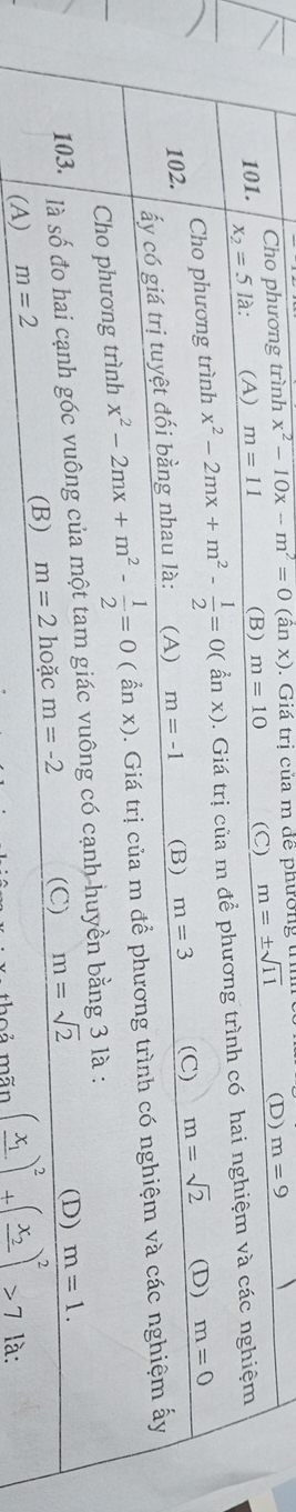 Cho phương trình x^2-10x-m^2=0(anx). Giá trị của m đề phường t
101. x_2=5la : (A) m=11 (B) m=10 (C) m=± sqrt(11) (D) m=9
Cho phương trình x^2-2mx+m^2- 1/2 =0(anx). Giá trị của m để phương trình có hai nghiệm và các nghiệm
102. m=-1 (B) m=3 (C) m=sqrt(2) (D) m=0
ấy có giá trị tuyệt đối bằng nhau là: (A)
Cho phương trình x^2-2mx+m^2- 1/2 =0(anx). Giá trị của m để phương trình có nghiệm và các nghiệm ấy
103. là số đo hai cạnh góc vuông của một tam giác vuông có cạnh huyền bằng 3 là :
(D)
(A) m=2
(B) m=2 hoặc m=-2 (C) m=sqrt(2) m=1. 
n o ả mãn (frac x_1)^2+(frac x_2)^2>7 là: