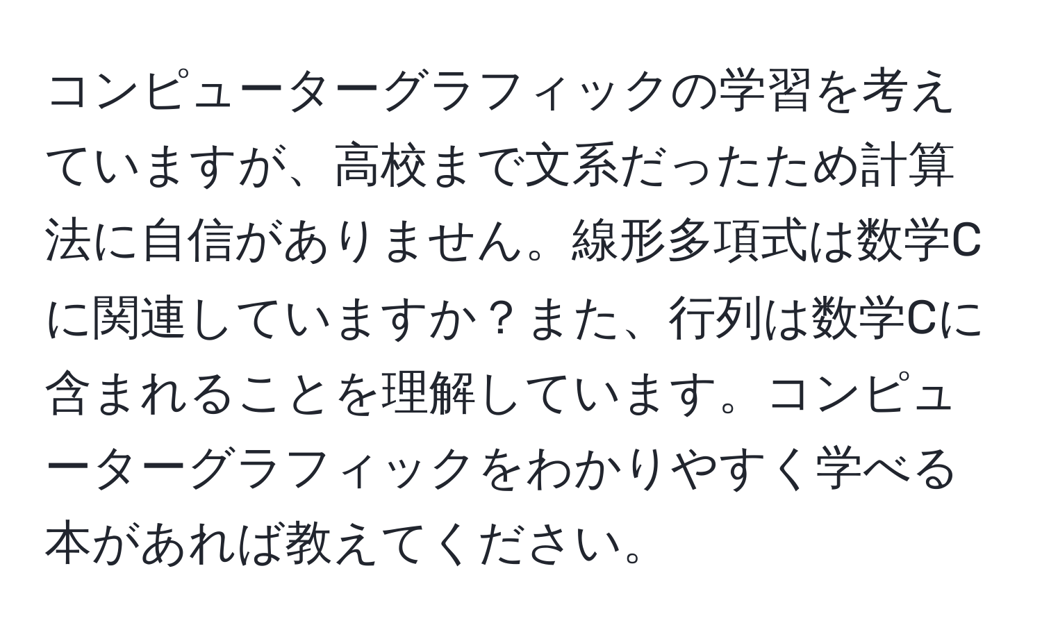 コンピューターグラフィックの学習を考えていますが、高校まで文系だったため計算法に自信がありません。線形多項式は数学Cに関連していますか？また、行列は数学Cに含まれることを理解しています。コンピューターグラフィックをわかりやすく学べる本があれば教えてください。