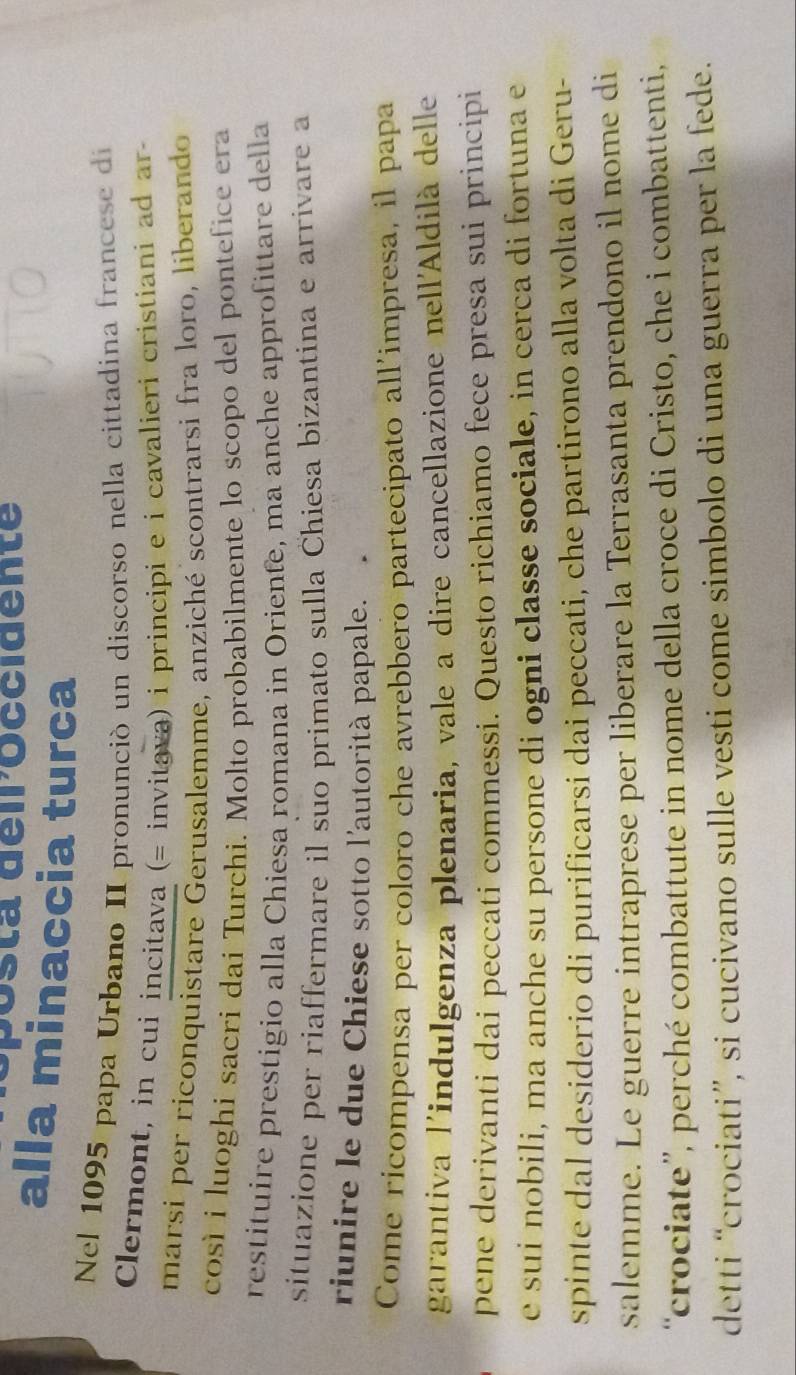 sta déiroccidente 
alla minaccia turca 
Nel 1095 papa Urbano II pronunció un discorso nella cittadina francese di 
Clermont, in cui incitava (= invitava) i principi e i cavalieri cristiani ad ar 
marsi per riconquistare Gerusalemme, anziché scontrarsi fra loro, liberando 
così i luoghi sacri dai Turchi. Molto probabilmente lo scopo del pontefice era 
restituire prestigio alla Chiesa romana in Oriente, ma anche approfittare della 
situazione per riaffermare il suo primato sulla Chiesa bizantina e arrivare a 
riunire le due Chiese sotto l'autorità papale. 
Come ricompensa per coloro che avrebbero partecipato all'impresa, il papa 
garantiva l'indulgenza plenaria, vale a dire cancellazione nell'Aldilà delle 
pene derivanti dai peccati commessi. Questo richiamo fece presa sui principi 
e sui nobili, ma anche su persone di ogni classe sociale, in cerca di fortuna e 
spinte dal desiderio di purificarsi dai peccati, che partirono alla volta di Geru- 
salemme. Le guerre intraprese per liberare la Terrasanta prendono il nome di 
“crociate”, perché combattute in nome della croce di Cristo, che i combattenti, 
detti “crociati”, si cucivano sulle vesti come simbolo di una guerra per la fede.