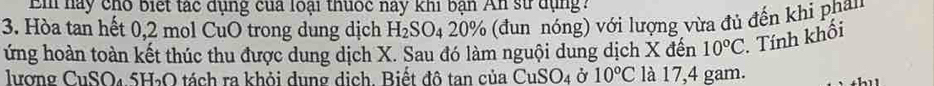 Bi hày cho biết tác dụng của loại thuốc này khi bạn n sử dụng? 
3. Hòa tan hết 0,2 mol CuO trong dung dịch H_2SO_4. 0° % (đun nóng) với lượng vừa đủ đến khi phân 
ứng hoàn toàn kết thúc thu được dung dịch X. Sau đó làm nguội dung dịch X đến 10°C. Tính khối 
lương CuSO₄ 5H₃O tách ra khỏi dụng dịch. Biết đô tan của CuSO_4 Ở 10°C là 17,4 gam.