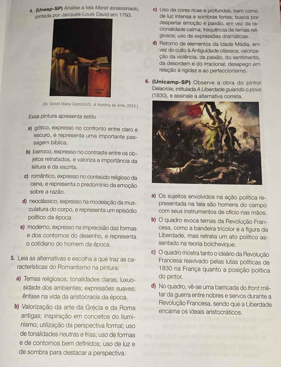 (Unesp-SP) Analise a tela Marat assassinado, c) Uso de cores ricas e profundas, bem como
pintada por Jacques-Louis David em 1793. de luz intensa e sombras fortes; busca por
despertar emoção e paixão, em vez da ra-
cionalidade calma; frequência de temas reli-
giosos; uso de expressões dramáticas.
d) Retorno de elementos da Idade Média, em
vez do culto à Antiguidade clássica; valoriza-
ção da violência, da paixão, do sentimento,
da desordem e do irracional; desapego em
relação à rigidez e ao perfeccionismo.
6. (Unicamp-SP) Observe a obra do pintor
Delacroix, intitulada A Liberdade guiando o povo
(1830), e assinale a alternativa correta.
(In: Ernst Hans Gombrich. A história da Arte, 2015.)
Essa pintura apresenta estilo
a) gótico, expresso no confronto entre claro e
escuro, e representa uma importante pas-
sagem bíblica.
b) barroco, expresso no contraste entre os ob-
jetos retratados, e valoriza a importância da
leitura e da escrita.
c)romântico, expresso no conteúdo religioso da
cena, e representa o predomínio da emoção
sobre a razão. a) Os sujeitos envolvidos na ação política re-
d) neoclássico, expresso na modelação da mus- presentada na tela são homens do campo
culatura do corpo, e representa um episódio com seus instrumentos de ofício nas mãos.
político da época. b) O quadro evoca temas da Revolução Fran-
e) moderno, expresso na imprecisão das formas cesa, como a bandeira tricolor e a figura da
e dos contornos do desenho, e representa Liberdade, mas retrata um ato político as-
o cotidiano do homem da época. sentado na teoria bolchevique.
c) O quadro mostra tanto o ideário da Revolução
5. Leia as alternativas e escolha a que traz as ca-  Francesa reavivado pelas lutas políticas de
racterísticas do Romantismo na pintura: 1830 na França quanto a posição política
a) Temas religiosos; tonalidades claras; luxuo- do pintor.
sidade dos ambientes; expressões suaves; d) No quadro, vê-se uma barricada do front mili-
ênfase na vida da aristocracia da época. tar da guerra entre nobres e servos durante a
Revolução Francesa, sendo que a Liberdade
b) Valorização da arte da Grécia e da Roma encarna os ideais aristocráticos.
antigas; inspiração em conceitos do Ilumi-
nismo; utilização da perspectiva formal; uso
de tonalidades neutras e frias; uso de formas
e de contornos bem definidos; uso de luz e
de sombra para destacar a perspectiva