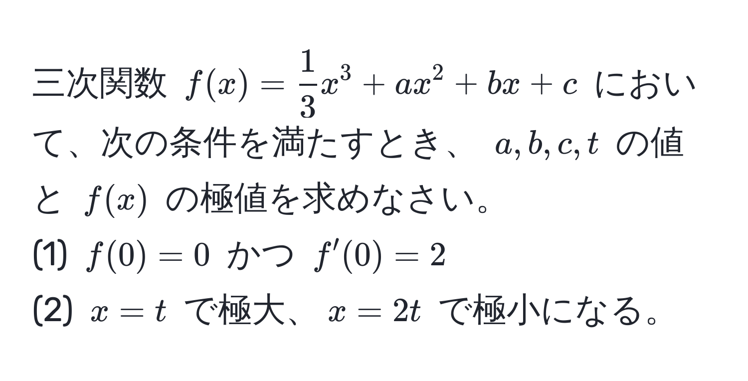 三次関数 ( f(x) =  1/3 x^3 + ax^2 + bx + c ) において、次の条件を満たすとき、 ( a, b, c, t ) の値と ( f(x) ) の極値を求めなさい。  
(1) ( f(0) = 0 ) かつ ( f'(0) = 2 )  
(2) ( x = t ) で極大、( x = 2t ) で極小になる。