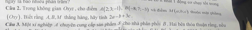 ngay là bao nhiều phân trăm? 
Có í nhất 1 động cơ chạy tốt trong 
Câu 2. Trong không gian Oxyz , cho điểm A(2;3;-1), B(-8;7;-3) và điểm M(a;b;c) ) thuộc mặt phẳng
(Oxy). Biết rằng A, B, M thắng hàng, hãy tính 2a-b+3c. 
Câu 3. Một xí nghiệp A chuyên cung cấp sản phẩm S cho nhà phân phối B. Hai bên thỏa thuận rằng, nếu