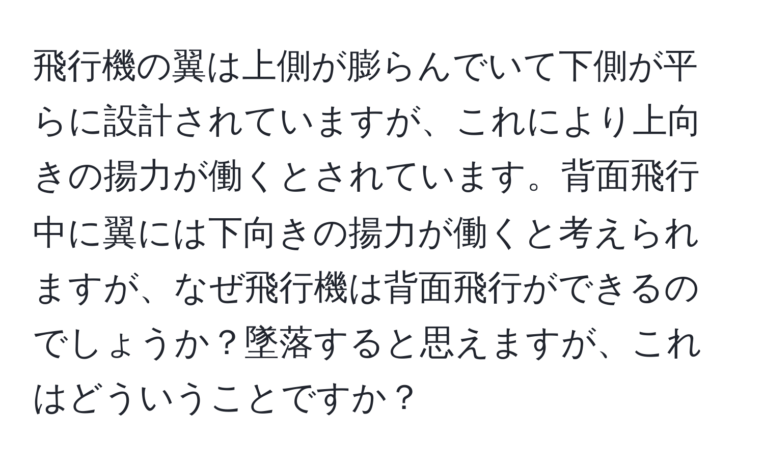 飛行機の翼は上側が膨らんでいて下側が平らに設計されていますが、これにより上向きの揚力が働くとされています。背面飛行中に翼には下向きの揚力が働くと考えられますが、なぜ飛行機は背面飛行ができるのでしょうか？墜落すると思えますが、これはどういうことですか？